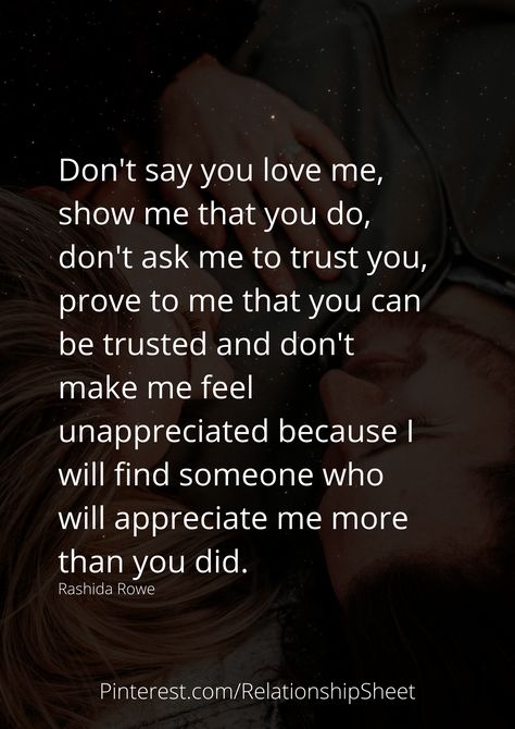 Don't say you love me, show me that you do, don't ask me to trust you, prove to me that you can be trusted, and don't make me feel unappreciated because I will find someone who will appreciate me more than you did. If You Love Me Prove It, Don’t Love Someone Too Much, Can’t Make Someone Love You Quotes, I Don't Feel Important To You, I Love Me More Quotes, Until You Do Right By Me, You Were Never Going To Choose Me, If You Dont Want Me Quotes Relationships, Why Did You Say You Loved Me