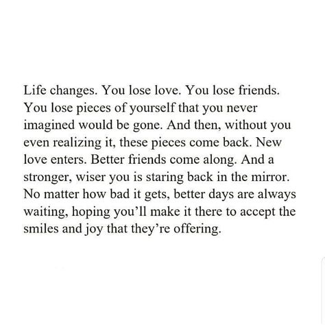 Life changes. You lose love, You lose friends. You lose pieces of ourself that yo never imagined would be gone. And then, without you even realizing it, these pieces come back. New love enters. Better friends come along. And a stronger, wiser you is staring back in the mirror. No matter how bad it gets, better days are always waiting, hoping you'll make it there to accept the smiles & joy that they're offering. Excercise Motivation Quotes, Bad Friend Quotes, Losing Friends Quotes, Come Back Quotes, Without You Quotes, Lost Love Quotes, Lost Quotes, Better Days Are Coming, Live Life Happy