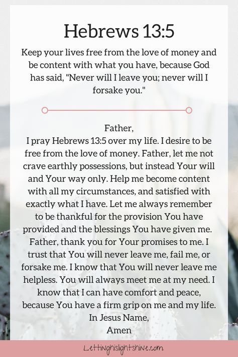 A Bit of Bible: Keep your lives free from the love of money and be content with what you have, because God has said, Never will I leave you; never will I forsake you. Hebrews 13:5   A Bit of Prayer: Father, I pray Hebrews 13:5 over my life. I desire to be free from the love of money. Father, let me not crave earthly possessions, but instead Your will and Your way only. Help me become content with all my circumstances, and satisfied with exactly what I have. Let me always remember to be ... Hebrew 13:5, Scripture Prayers, Hebrews 13, Deliverance Prayers, Be Content, Personal Prayer, Everyday Prayers, Bible Study Notebook, Christian Quotes Prayer