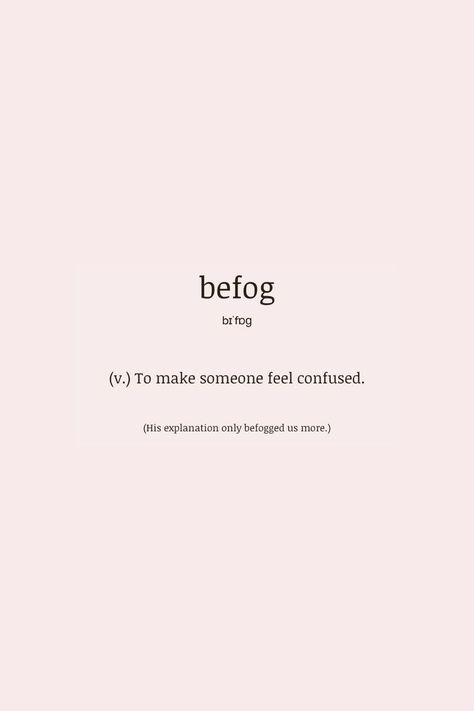 what a beautiful and descriptive word to describe what emotions others can allow us to let ourselves feel. befog (verb) > to make someone feel confused how would you use this word in a sentence? poets welcomed ;) he befogs me when he looks at me like he loves me, but leaves me like a father. #wordlovers #dailyvocabulary #befog #wordsforpoets #poeticwords #prettywords #wordoftheday #vocabularywords #englishvocabulary #writing #words #verb When He Looks At Me, Describe Someone, Daily Vocabulary, Me When He, Words To Describe Someone, Poetic Words, Descriptive Words, Words To Use, A Sentence