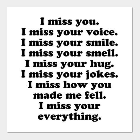 I miss you. I miss your voice. I miss your smile. I miss your smell. I miss your hug. I miss your jokes. I miss how you made me feel. I miss your everything. -- Choose from our vast selection of art prints and posters to match with your desired size to make the perfect print or poster. Pick your favorite: Movies, TV Shows, Art, and so much more! Available in mini, small, medium, large, and extra-large depending on the design. For men, women, and children. Perfect for decoration. Love And Miss You Quotes, I Miss Someone Who Isnt Mine, I Miss The Happy Me, Miss Your Smile Quotes, Missing Her Quotes, I Miss Us, Missing You, Your Smell, I Miss Someone