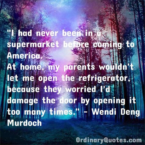 I had never been in a supermarket before coming to America. At home, my parents wouldn't let me open the refrigerator, because they worried I'd damage the door by opening it too many times. Wendi Deng Murdoch | Check out other quotes: https://ordinaryquotes.com/pictures-quotes/best-wendi-deng-murdoch-quotes/ Most Popular Quotes, Ordinary Quotes, Always Shine, Pictures Quotes, Public Opinion, Sharing Quotes, Popular Quotes, Favorite Authors, Amazing Quotes