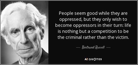 People seem good while they are oppressed, but they only wish to become oppressors in their turn: life is nothing but a competition to be the criminal rather than the victim. - Bertrand Russell Bertrand Russell Quotes, Alfred North Whitehead, Ludwig Wittgenstein, David Hume, Bertrand Russell, Picture Quotes, The Ordinary, The Well, Einstein