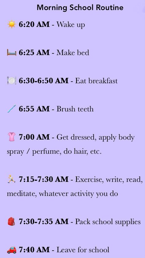 This pin is a morning school routine that will work best for people who leave at around 7:40 AM, and who drive / ride the car to school.
The picture contains the following text:

6:20 AM - Wake up

6:25 AM - Make bed

6:30-6:50 AM - Eat breakfast

6:55 AM - Brush teeth

7:00 AM - Get dressed, apply body spray / perfume, do hair, etc.

7:15-7:30 AM - Exercise, write, read, meditate, whatever activity you do

7:30-7:35 AM - Pack school supplies

7:40 AM - Leave for school Things To Do On The Bus To School, 8 Am School Morning Routine, School Routine 7 Am, Morning Routine For School Leave At 7, School Morning Routine 6:00 Am To 7:40, School Morning Routine 5 Am Leave At 7, School Morning Routine Leave At 8, School Residential Trip, School Morning Routine 5 Am