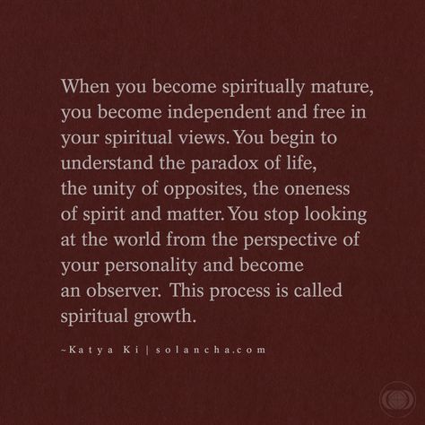 Quote: “When you become spiritually mature, you become independent and free in your spiritual views. You begin to understand the paradox of life, the unity of opposites, the oneness of spirit and matter. You stop looking at the world from the perspective of your personality and become an observer. This process is called spiritual growth.” ~ Katya Ki Quote Spiritual Being Quotes, Quotes On Spiritual Growth, Your Energy Is Sacred Quotes, Being Spiritual Quotes, Love And Spirituality, Spiritual Discernment Quotes, Spiritual Maturity Quotes, Spiritual Transformation Quotes, Becoming Spiritual