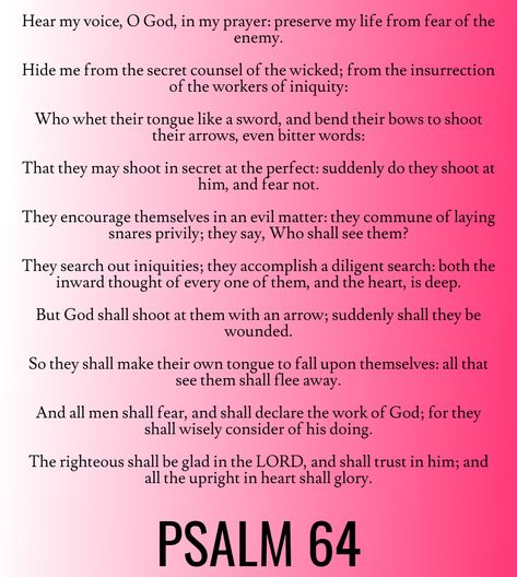 And all men shall fear, and shall declare the work of God; for they shall wisely consider of his doing. The righteous shall be glad in the LORD, and shall trust in him; and all the upright in heart shall glory… Psalm 64 (KJV) Book Of Psalms Hoodoo, Psalms 64, Psalm 64, Psalm Magic, Psalms Meaning, Christian Witch, Invocation Prayer, Verse Study, Pray Big