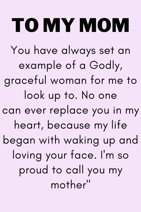 Message for Mom that says:

"To My Mom

You have always set an example of a Godly,
graceful woman for me to look up to. No one
can ever replace you in my heart, because my life
began with waking up and loving your face. I'm so
proud to call you my mother" I Love You Quotes For Mom From Daughter, Apology To Mom From Daughter, Sayings For Mom From Daughter, Best Mother Quotes From Daughter, Love You Mom Quotes From Daughter, I Love You Mom Quotes, I Love You Mom From Daughter, Mom's Birthday Quotes, To My Mom Quotes