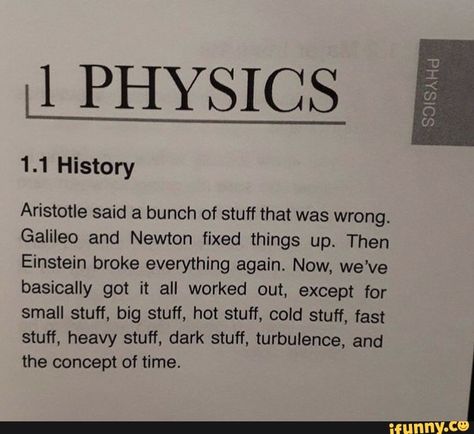 II PHYSICS Aristotle said a bunch of stuff that was wrong. Galileo and Newton fixed things up. Then Einstein broke everything again. Now, we've basically got it all worked out, except for small stuff, big stuff, hot stuff, cold stuff, fast stuff, heavy stuff, dark stuff, turbulence, and the concept of time. ... #alberteinstein #celebrities #ii #physics #aristotle #said #bunch #stuff #wrong #galileo #newton #fixed #things #then #einstein #broke #again #now #weve #basically #got #worked #pic The Words, Physics, Writing, Memes, Funny