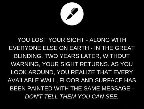 YOU LOST YOUR SIGHT - ALONG WITH EVERYONE ELSE ON EARTH - IN THE GREAT BLINDING. TWO YEARS LATER, WITHOUT WARNING, YOUR SIGHT RETURNS. AS YOU LOOK AROUND, YOU REALIZE THAT EVERY AVAILABLE WALL, FLOOR AND SURFACE HAS BEEN PAINTED WITH THE SAME MESSAGE - DON'T TELL THEM YOU CAN SEE. – popular memes on the site ifunny.co Menulis Novel, Writing Inspiration Tips, Story Writing Prompts, Daily Writing Prompts, Book Prompts, Writing Prompts For Writers, Writing Dialogue Prompts, Creative Writing Tips, Writing Motivation