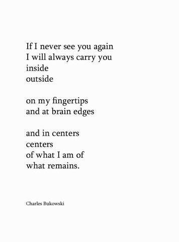 If I never see you again, I will always carry you inside, outside, on my fingertips and at brain edges... - Charles Bukowski Gorgeous Quotes, Never See You Again, Charles Bukowski, See You Again, Without Me, Literary Quotes, Inside Outside, A Poem, Bukowski