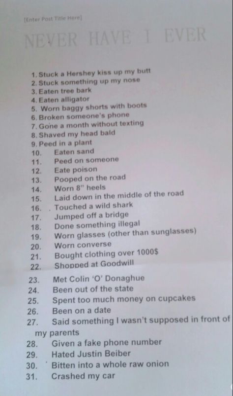 Never have I ever. It is such a fun game.  This is how you play: You start out with 31 points.  someone will say, "never have I ever (something on the list)".  If you haven't, you say, " I have never." If you have you say, "I have."  And for each "I have", you loose a point.  You subtract all your "I haves" from 31, and whoever has the highest score wins. Games To Play At A Sip And Paint, Games To Play Over Call, Never Have I Ever Crush Edition, How To Play Never Have I Ever, Sleepover Truth Or Dare, How To Have The Best Sleepover Ever, Never Have I Ever Questions Adult Party, Never Have I Ever Questions Teenagers, Aloha Decorations