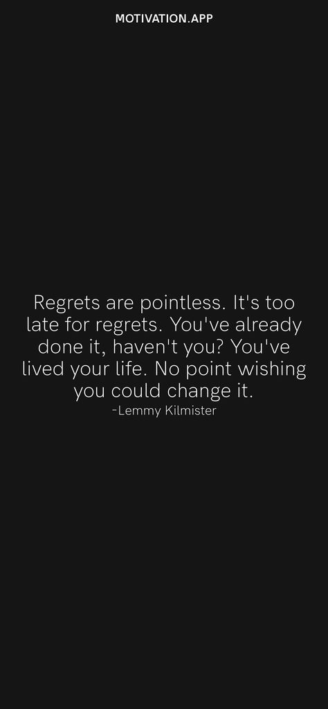 Regrets are pointless. It's too late for regrets. You've already done it, haven't you? You've lived your life. No point wishing you could change it. -Lemmy Kilmister From the Motivation app: https://motivation.app/download Regret Quotes Too Late, Regret Quotes, Lemmy Kilmister, Motivation App, Ios Wallpapers, Live Your Life, Daily Motivation, Real Quotes, Too Late