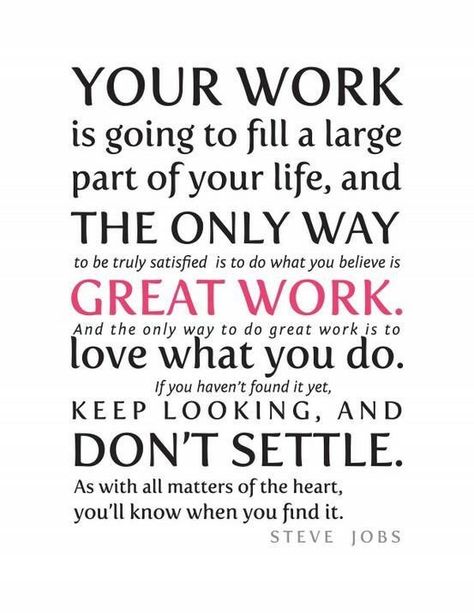 Your work is going to fill a large part of your life, and the only way to be truly satisfied is to do what you believe is great work. And the only way to do great work is to love what you do. If you haven't found it yet, keep looking, and don't settle. As with all matters of the heart, you'll know when you find it. Steve Jobs Founder of Apple Best Success Quotes, Steve Jobs Quotes, Positive Quotes For Work, Quotes Dream, Job Quotes, Hillsong United, Life Quotes Love, Robert Kiyosaki, Work Quotes