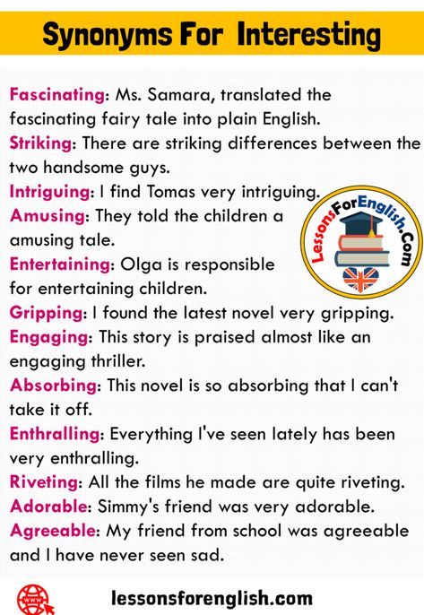 12 Synonyms For Interesting and Examples Fascinating: Ms. Samara, translated the fascinating fairy tale into plain English. Striking: There are striking differences between the two handsome guys. Intriguing: I find Tomas very intriguing. Amusing: They told the children a amusing tale. Entertaining: Olga is responsible for entertaining children. Gripping: I found the latest novel very gripping. Engaging: This story is praised almost like an engaging thriller. Absorbing: This novel is so ... So Synonyms, Words To Use Instead Of Like, Praising Words, Plain English, Uncommon Words, Essay Writing Skills, English Vocab, Interesting English Words, Good Vocabulary Words