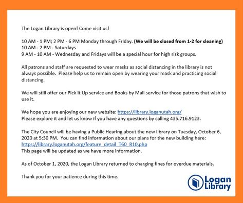 The Logan Library is Open! Come visit us! 10 AM - 1 PM; 2 PM - 6 PM Mon-Fri. (cleaning 1-2) 10 AM - 2 PM - Saturdays 9 AM - 10 AM - Wed and Fri special our for high risk groups. Please help us remain open by wearing your mask and practicing social distancing. We will still offer Pick It Up service and Books by Mail service. Check out our new website https://library.loganutah.org/. Public Hearing about the new library will be held Tues, Oct. 6. 2020 at 5:30 PM. Logan Utah, High Risk, Community Events, Reading Recommendations, New Website, Event Calendar, Social Distancing, Story Time, Utah