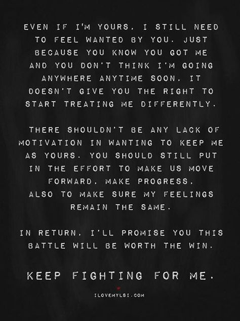 Even if I'm yours, I still need to feel wanted by you. Just because you know you got me and you don't think I'm going anywhere anytime soon, it doesn't give you the right to start treating me differently. There shouldn't be any lack of motivation in wanting to keep me as yours. You should still put in the effort to make us move forward, make progress. Also to make sure my feelings remain the same. In return, I'll promise you this battle will be worth the win. Keep fighting for me. Done With Relationship Quotes, Troubled Relationship Quotes, Marriage Quotes Struggling, Writer's Desk, Attention Quotes, Real Thoughts, Want Quotes, Weird Thing, Amazing Husband