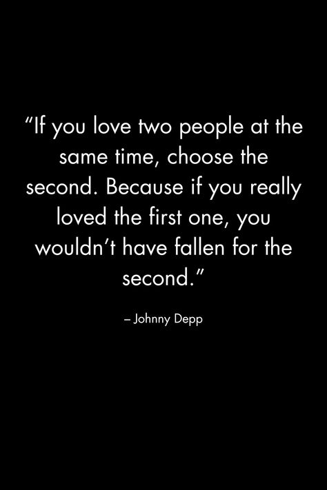 “If you love two people at the same time, choose the second. Because if you really loved the first one, you wouldn’t have fallen for the second.” – Johnny Depp If You Love Two People Choose The First, If Your In Love With Two People, Be The Same Person All The Time, If You Had To Choose Between Me And Her, You Can’t Love Two People At The Same Time, If You Love 2 People At The Same Time, If You Love Something Set It Free Quote, If You Love Two People At The Same Time, Quotes About Loving Two People At Once