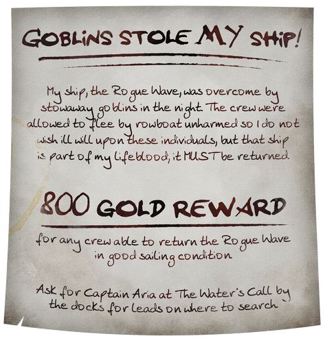 A dirt-smudged and coffee-stained medieval fantasy style parchment reads: Goblins stole MY ship! My ship, the Rogue Wave, was overcome by stowaway goblins in the night. The crew were allowed to flee by rowboat unharmed so I do not wish ill will upon these individuals, but that ship is part of my lifeblood; it MUST be returned. 800 gold reward for any crew able to return the Rogue Wave in good sailing condition. Ask for Captain Aria at The Water's Call by the docks for leads on where to search. Dnd Quest Board, Pirate Dnd Campaign Ideas, Dnd Pirate Campaign, Dnd Pirate Ship, Dnd Quest Ideas, Dnd Pirates, Dnd Quests, Dnd Pirate, Game Suggestions