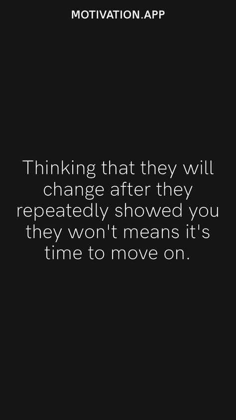 Thinking that they will change after they repeatedly showed you they won't means it's time to move on. From the Motivation app: https://motivation.app/download They Wont Change Quotes, Trying To Change Someone Quotes, You Wont Change Quotes, You Will Never Change Quotes, He Will Never Change Quotes, If They Want You They Will Show It, It’s Time To Move On, People Will Show You How They Feel, People Will Never Change