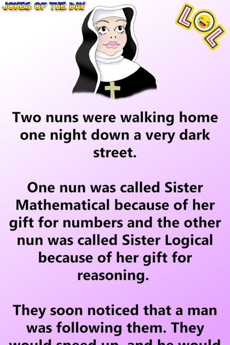 Two nuns were walking home one night down a very dark street.   One nun was called Sister Mathematical because of her gift for numbers and the other nun was called Sister Logical because of her gift for reasoning.   They soon noticed that a man was following them. They would speed up, and he... Sister Jokes, Clean Funny Jokes, Dark Street, Funny Jokes To Tell, Dark Jokes, Clean Jokes, Funny Work Jokes, Relationship Jokes, Comedy Quotes