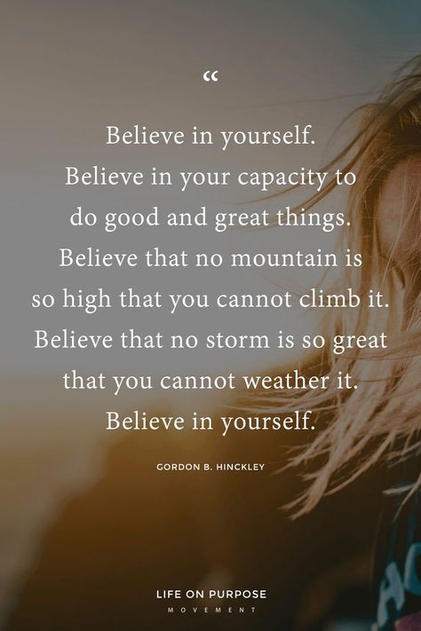 "Believe in yourself. Believe in your capacity to do good and great things. Believe that no mountain is so high you cannot climb it. Believe that no storm is so great that you cannot weather it. Believe in yourself." Gordon B. Hinckley / 17 Empowering Quotes to Help You Make a Fresh Start Count #inspiringquotes #lifewithintention #liveyourbestlife Do It Yourself Quotes, Quotes Believe, Gordon B Hinckley, How To Believe, Believe In Yourself Quotes, Quotes Dream, Believe Quotes, Motiverende Quotes, Empowerment Quotes