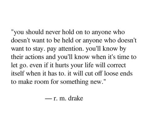 You should never hold on to anyone who doesn’t want to be held, or anyone who doesn’t want to stay. Pay attention, you’ll know by their actions. You’ll know when it’s time to let go, even if it hurts, your life will correct itself when it has to. It will cut off loose ends to make room for something new. Rm Drake Quotes, Want To Be Held, Deserve Quotes, Careers For Women, Rm Drake, Ldr Quotes, Losing Interest, Drake Quotes, Letting Go Quotes