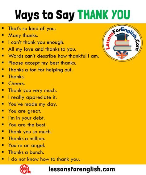 +18 Ways to Say THANK YOU in English Speaking That’s so kind of you. Many thanks. I can’t thank you enough. All my love and thanks to you. Words can’t describe how thankful I am. Please accept my best thanks. Thanks a ton for helping out. Thanks. Cheers. Thank you very much. I really appreciate it. You’ve made my day. You are great. I’m in your debt. You are the best. Thank you so much. Thanks a million. You’re an angel. Thanks a bunch. I do not know how to thank you. How Do I Say Thank You Quotes, Way To Say Thank You, Ways To Say All The Best, Ways Of Saying Thank You, Thank You All So Much, How To Say Thank You, Ways To Say Thank You, Ways To Say Thanks, Thank You Phrases