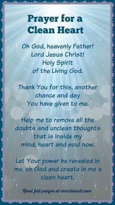 Prayer For A Clean Heart ~ Jesus answered, ” I am the way and the truth and the life. No one comes to the Father except through Me.” ( John 14:6 ) Oh God, heavenly Father! Lord Jesus Christ! Holy Spirit of the living God. Thank You for this, another chance and day You have given to me. Help me to remove all the doubts and unclean thoughts that are inside my mind, heart and soul now. Let Your power be revealed in me and through me, oh God and create in me a clean heart. [...] Prayer For Guidance, Spiritual Warfare Prayers, Clean Heart, Everyday Prayers, Miracle Prayer, Special Prayers, Good Morning Prayer, Prayer For Family, Christian Prayers