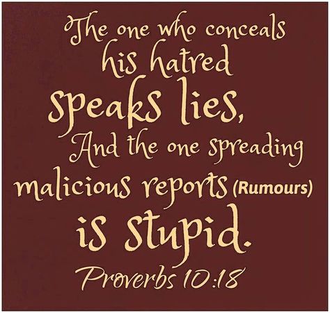 "He who utter slander is a fool." Most gossip is slanderous. Any truth once present is soon magnified til the bulk of the tale is lies. Friends began to shy away from the one being slandered, and Jehovah's hatred come upon the gossiper "who sows discord among the brothers"in the congregation. Slandering is one of the sins predicted to flourish in the last days and which makes this old world worthy of destruction; so Christians should  shun "hypocrisy, envies and all kinds of backbiting. Bible Verse About Gossip, Gossip Is A Sin, Verses About Gossip, Gossip Quotes, Die To Self, Proverbs 10, Character Flaws, Prayer Verses, Favorite Bible Verses