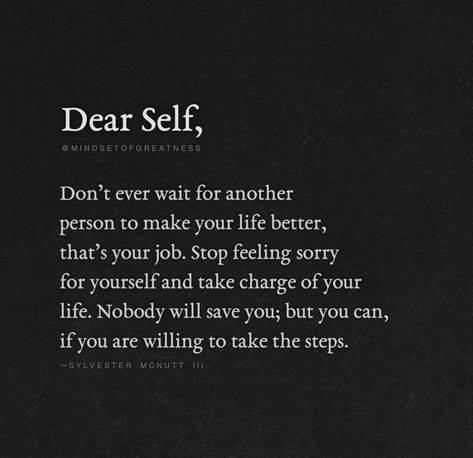 "Dear Self, Don't Ever Wait For Another Person To Make Your Life Better, That's Your Job. Stop Feeling Sorry For Yourself And Take Charge Of Your Life. Nobody Will Save You; But You Can, If You Are Willing To Take The Steps." - Sylvester McNutt Dont Feel Sorry For Yourself Quotes, Don’t Feel Sorry For Yourself, Feel Sorry For Yourself Quotes Stop, Stop Being The Go To Person Quote, Be Addicted To Bettering Yourself Quotes, Another Word For Sorry, Stop Making Yourself Available Quotes, How To Stop Feeling Sorry For Yourself, Take Charge Of Your Life Quotes