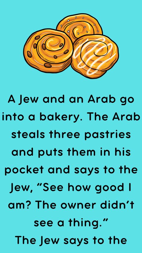 A Jew and an Arab go into a bakery. The Arab steals three pastries and puts them in his pocket and says to the Jew, “See how good I am? The owner… Funny Jewish Quotes, Racists Funny Jokes, Arab Jokes, Ancient Jews, Funny Maps, Clean Funny Pictures, Bible Jokes, Jewish Quotes, Clean Funny