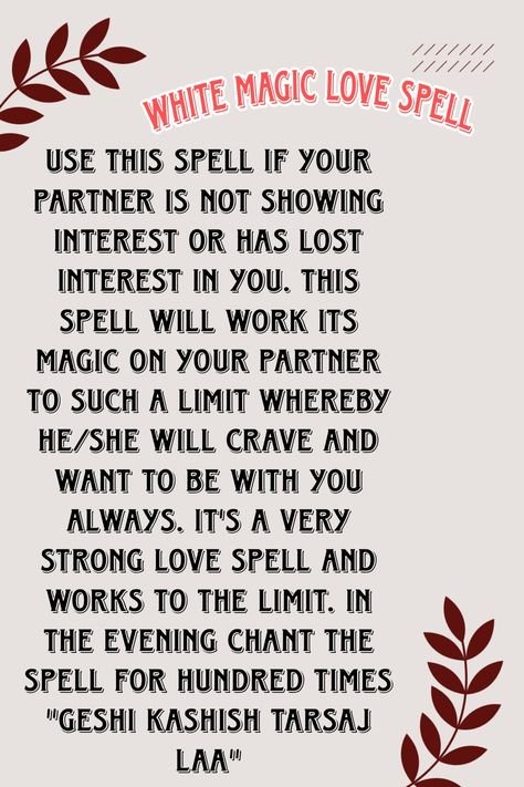 Use this spell if your partner is not showing interest or has lost interest in you. This spell will work its magic on your partner to such a limit whereby he/she will crave and want to be with you always. It's a very strong love spell and works to the limit. In the evening chant the spell for hundred times "GESHI KASHISH TARSAJ LAA" Spells For Love To Return, Effective Love Spells, Spell To Make Him Want Only You Chant, Love Chants Spell, Think Of Me Spell Chant, Love Spell Chants That Work, Love Spells That Work Immediately Chant, Strong Love Spells That Work, Verbal Spells