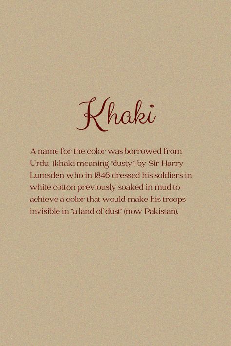 Khaki Brown was a revolutionary color! When Sir Lumsden created the military uniform out of khaki, it was the first time in history that the uniform was designed to hide and not call for attention. Before khaki, uniforms were bright red (like the Roman uniforms) or emerald green (like the Russian Empire army) to seem intimidating and bigger in size. Brown, a "slow and steady" color psychologically, was a great color strategy on the battlefield - securing a better composure of the wearer. Khaki Color Palette, Classy Colours, Color Magick, Slow And Steady, Russian Empire, Color Meanings, Military Uniform, Khaki Color, The Military