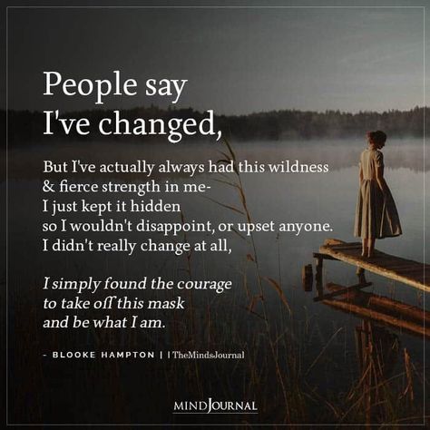 People say I’ve changed, But I’ve actually always had this wildness & fierce strength in me I just kept it hidden so I wouldn’t disappoint, or upset anyone. I didn’t really change at all, I simply found the courage to take off this mask and be what I am.-BLOOKE HAMPTON #lifelesson #lifechanges Ive Changed Quotes Woman, I’ve Changed So Much Quotes, People Say Ive Changed Quotes, People Will Always Disappoint You, I Have Changed Quotes, I’ve Changed, I’ve Changed Quotes, Life Reality Quotes So True, Dissapearing Quotes I Want To