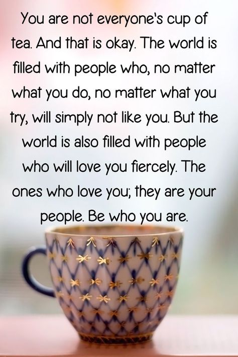 "You are not everyone's cup of tea. And that is okay. The world is filled with people who, no matter what you do, no matter what you try, will simply not like you. But the world is also filled with people who will love you fiercely. The ones who love you; they are your people. Be who you are." Fashion Statements Quotes, Cup Of Tea Quotes, Life Lessons Quotes Relationships, It Will Be Ok Quotes, Like You Quotes, Sweetheart Quotes, Tea Quotes, Inspirational Qoutes, Sunshine Quotes