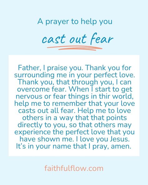 A prayer to cast out fear:

Father, I praise you. Thank you for surrounding me in your perfect love. Thank you, that through you, I can overcome fear. When I start to get nervous or fear things in thir world, help me to remember that your love casts out all fear. Help me to love others in a way that that points directly to you, so that others may experience the perfect love that you have shown me. I love you Jesus. It’s in your name that I pray, amen. Do Not Fear For I Am With You, Fear Not Scripture, Feel Fear And Do It Anyway, Perfect Love Casts Out Fear, Love Casts Out Fear, Our Fear Is Not That We Are Inadequate, Christian Values, Overcome Fear, To Cast