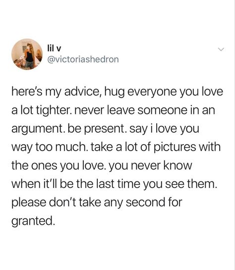 Here’s my advice, hug everyone you love  a lot tighter. Never leave someone in an  argument. Be present. Say I love you  way too much. Take a lot of pictures with  the ones you love. You never know  when it’ll be the last time you see them.  Please don’t take any second for  granted. Cherish Moments Quotes, Granted Quotes, Cherish Life Quotes, Be Present Quotes, I Hug You, Aquarius Truths, Moments Quotes, Say That Again, Love Yourself Quotes