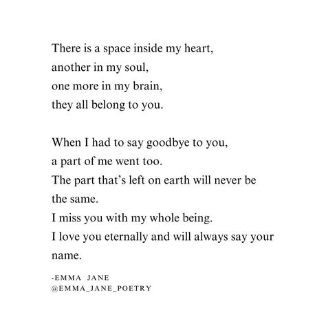 There is a space inside my heart, another in my soul, one more in my brain, they all belong to you. When I had to say goodbye to you, a part of me went too. The part that’s left on earth will never be the same. I miss you with my whole being. I love you eternally and will always say your name. #grief #griefpoetry #poetry #griefjourney #griefsupport Poems About Loving Someone Who Left You, Poetry Missing You, I Miss You Poetry, Missing You Poems, Never Be The Same, Poem Quotes, To Say Goodbye, My Brain, Inside Me