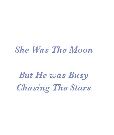 She was The Moon
But He was Busy 
Chasing The Stars

Break Up Quotes 
Beautiful Love Quotes
Cherish Quotes 
Broken Hearts
Love Quotes 
Relationship Goals Quotes 
Couple Goals Quotes 
Twinflame Quotes 
Soulmates Love Quotes 
Deep Feelings 
TrueLove 
Deep Love 
Forever Love 
Eternal love 
Sad Love 
Strong Woman Quotes
Independent Woman Quotes 
Moon 
Star
My Today My Tomorrow 
My Present My Future 
My Happiness 
Teen Quotes 
My Beloved 
My Girl Quotes 
My Life My Love 
Mature Love
I Love You Quotes I Was The Moon You Chased The Stars, She Is Independent Quotes, He She Quotes, He Is Busy Quotes, You Lost Her Quotes Relationships, He Quotes Aesthetic, Chasing Love Quotes, Love Triangle Quotes For Him, He And She Quotes