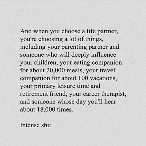 And when you choose a life partner, you're choosing a lot of things, including your parenting partner, someone who will influence your children, your eating companion for about 20,000 meals, your travel companion for about 100 vacations, your primary leisure time and retirement friend, your career therapist, and someone whose day you'll hear about 18,000 times. Intense shit. Life Partner Quote, Partner Quotes, Life Partner, Robert Kiyosaki, Life Partners, Tony Robbins, Note To Self, Pretty Words, The Words