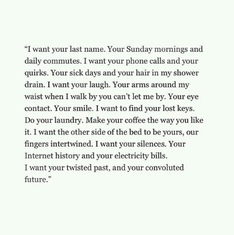 "I want your last name. Your Sunday mornings and daily commutes. I want your phone calls and your quirks. Your sick days and your hair in my shower drain. I want your laugh. Your arms around my waist when I walk by you can't let me by. Your eye contact. Your smile. I want to find your lost keys. Do your laundry. Make your coffee the way you like it. I want the other side of the bed to be yours, our fingers intertwined. I want your silence. Your Internet history and your electricity bills. I want Early Dating Quotes, What I Like About You, Fina Ord, Dinner Dates, Romantic Dinner, Love Is, E Card, Hopeless Romantic, Please Wait