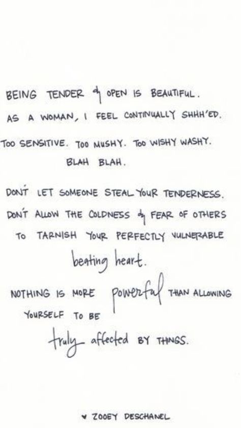 Being tender  open is beautiful. As a woman, I feel continually shhh'ed. Too sensitive. Too mushy. Too wishy washy. Blah. Blah. Don't let someone steal your tenderness. Don't allow the coldness  fear of others to tarnish your perfectly vulnerable beating heart. Nothing is more POWERFUL than allowing yourself to be TRULY affected by things. ~ Zooey Deschanel Beating Heart, Wonderful Words, Quotable Quotes, Look At You, Pretty Words, Great Quotes, Beautiful Words, Inspire Me, Inspirational Words