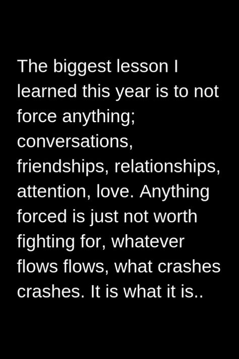 The biggest lesson I learned this year is to not force anything; conversations friendships relationships attention love. Anything forced is just not worth fighting for whatever flows flows what crashes crashes. It is what it is.. #lifequotes #life #quotes #lessons #learned #in Now Quotes, Life Lesson, Reality Quotes, Wise Quotes, True Words, Meaningful Quotes, The Words, Great Quotes, Wisdom Quotes