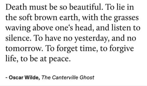 Death must be so beautiful. To lie in the soft brown earth, with the grasses waving above one's head, and listen to silence. To have no yesterday, and no tomorrow. To forget time, to forgive life, to be at peace.
- Oscar Wilde, The Canterville Ghost Ghost Quote, The Canterville Ghost, Oscar Wilde Quotes, Poet Quotes, F Scott Fitzgerald, Philosophical Quotes, Literature Quotes, Cs Lewis, My Feelings