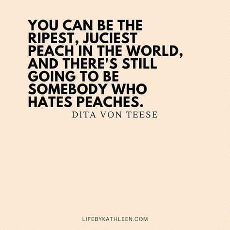 You can be the ripest, juciest peach in the world, and there's still going to be somebody who hates peaches - Dita Von Teese #quotes #ditavonteese #burlesque #peaches #fashion inspiring words, Inspirational Quotes, Quotes to live by, encouraging quotes, girl boss quotes. #entrepreneur, small business, creative entrepreneur small business owner, solopreneur, mompreneur, creatives, online busines, business quote, Motivational Quotes Quotes Girlfriend, Mompreneur Quotes, Business Quote, Small Business Quotes, Girl Boss Quotes, Boss Quotes, Entrepreneur Motivation, Dita Von, Dita Von Teese