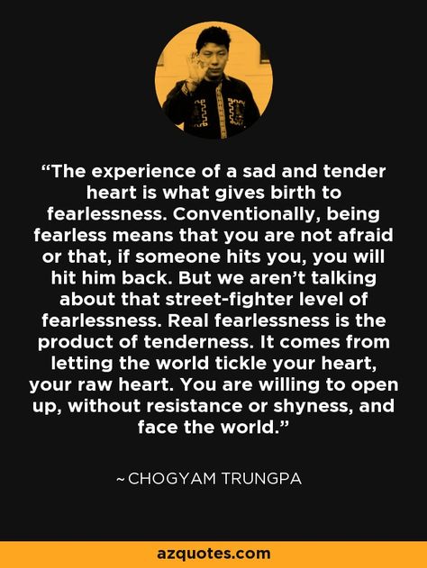 The experience of a sad and tender heart is what gives birth to fearlessness. Conventionally, being fearless means that you are not afraid or that, if someone hits you, you will hit him back. But we aren't talking about that street-fighter level of fearlessness. Real fearlessness is the product of tenderness. It comes from letting the world tickle your heart, your raw heart. You are willing to open up, without resistance or shyness, and face the world. - Chogyam Trungpa Chogyam Trungpa Quotes, Dharma Quotes, Chogyam Trungpa, Tender Heart, Spiritual People, Buddhist Wisdom, Motivational Inspiration, Zen Quotes, Buddhist Philosophy