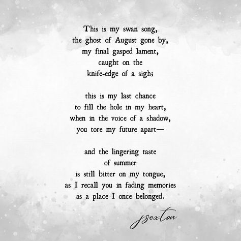 Swan song.. 🖤 A poem about summer’s impending end, and lost love. ~ ———— This is my swan song, the ghost of August gone by, my final gasped lament, caught on the knife-edge of a sigh; this is my last chance to fill the hole in my heart, when in the voice of a shadow, you tore my future apart— and the lingering taste of summer is still bitter on my tongue, as I recall you in fading memories as a place I once belonged. ———— . . @fragmentspoetry ❊ #fragmentsofmymind . . . . #poeticrever... Poem About Summer, Hole In My Heart, Summer Poems, Swan Song, Lost Love, A Poem, The Ghost, Last Chance, My Last