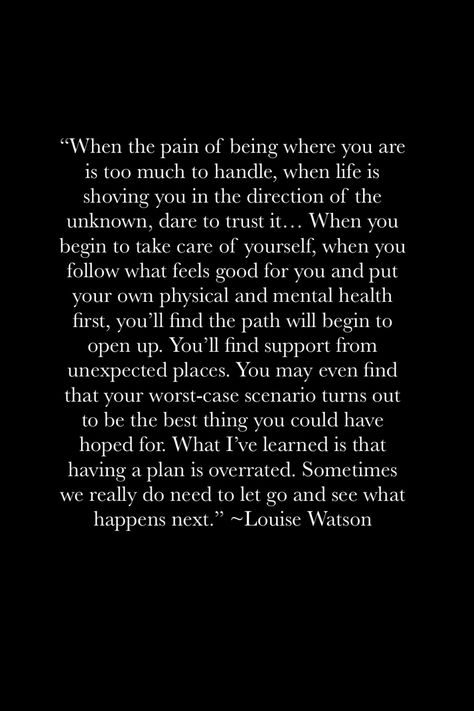 "When the pain of being where you are is too much to handle, when life is shoving you in the direction of the unknown, dare to trust it... When you begin to take care of yourself, when you follow what feels good for you and put your own physical and mental health first, you'll find the path will begin to open up. You'll find support from unexpected places. You may even find that your worst-case scenario turns out to be the best thing you could have hoped for... Go with the flow Giving Your All And Getting Nothing Back Quotes, To Much To Handle Quotes, When Life Takes An Unexpected Turn, Not Where I Thought I Would Be Quote, Whats Point In Life, There’s Only So Much You Can Take Quotes, When Things Feel Heavy, When You Have Something Good Quotes, Not Sure How Much More I Can Handle