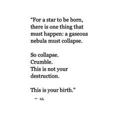 For a star to be born, there is one thing that must happen: a gaseous nebula must collapse.  So collapse. Crumble. This is not your destruction.  This is your birth. —Nour Tagouri Sketch Quotes, A Poem, New Energy, Quotable Quotes, Pretty Words, The Words, Beautiful Words, Cool Words, Words Quotes