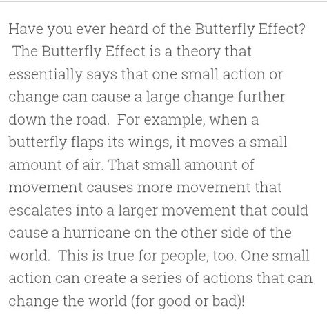 The Butterfly Effect~ you are constantly altering lives of the future by the smallest actions that grow and grow What Is The Butterfly Effect, Butterfly Analogy, Butterfly Effect Quotes, Butterfly Effect Aesthetic, The Butterfly Effect Quotes, Butterfly Effect Theory, Butterfly Theory, The Butterfly Effect, Inappropriate Thoughts